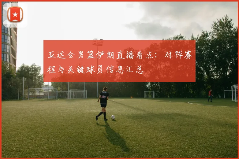 亚运会男篮伊朗直播看点：对阵赛程与关键球员信息汇总