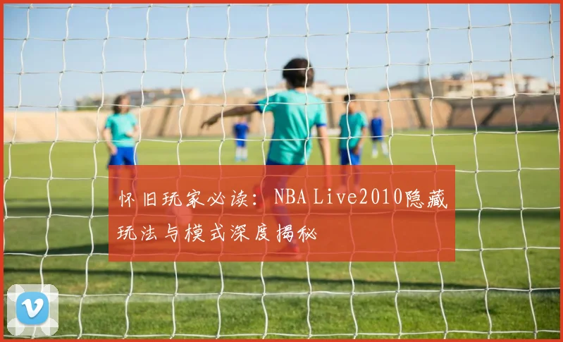 怀旧玩家必读：NBA Live2010隐藏玩法与模式深度揭秘