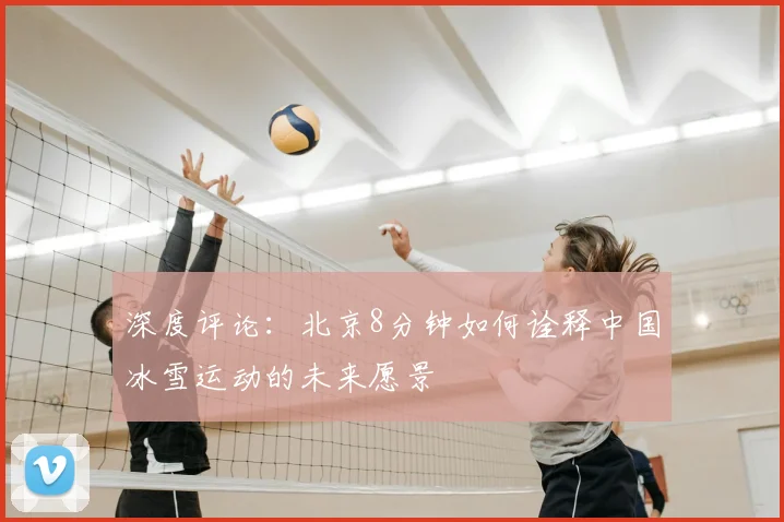 深度评论:北京8分钟如何诠释中国冰雪运动的未来愿景
