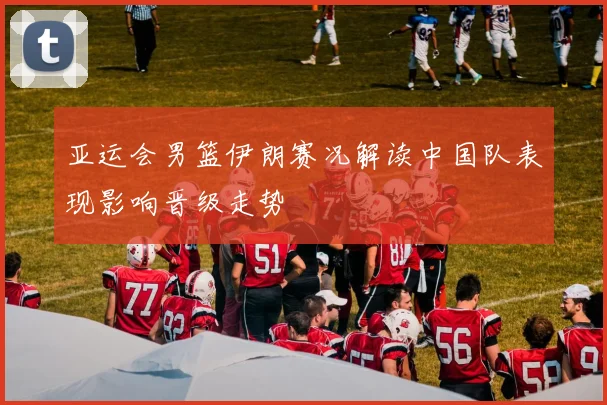 亚运会男篮伊朗赛况解读中国队表现影响晋级走势