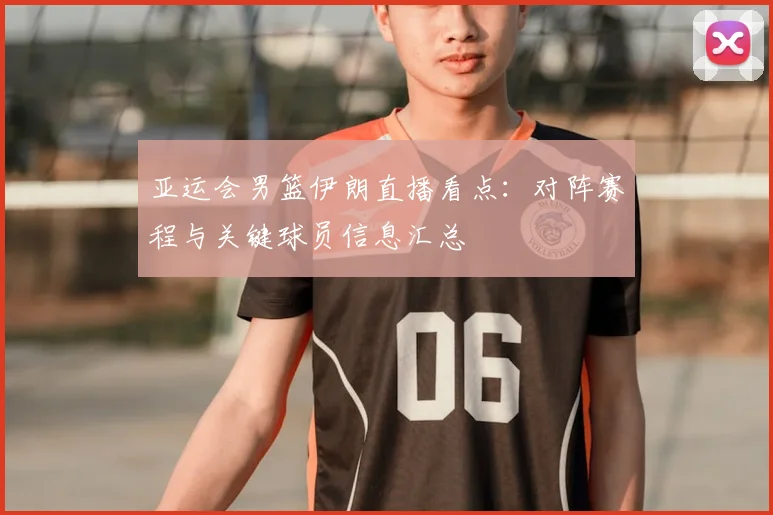 亚运会男篮伊朗直播看点：对阵赛程与关键球员信息汇总