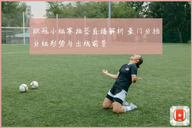 欧冠小组赛抽签直播解析 豪门分档分组形势与出线前景
