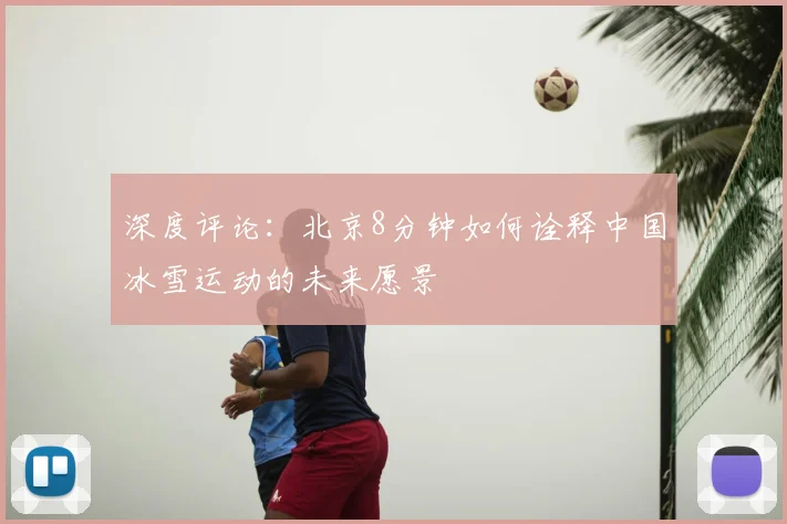 深度评论:北京8分钟如何诠释中国冰雪运动的未来愿景
