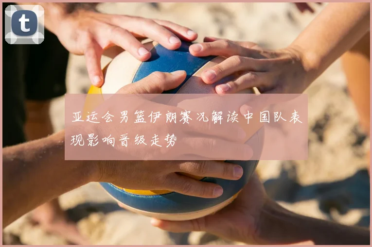 亚运会男篮伊朗赛况解读中国队表现影响晋级走势