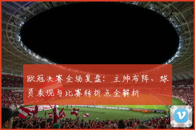 欧冠决赛全场复盘:主帅布阵、球员表现与比赛转折点全解析